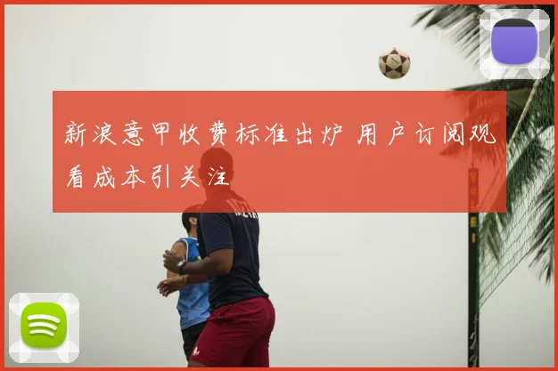 新浪意甲收费标准出炉 用户订阅观看成本引关注