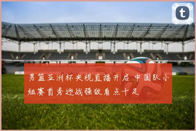 男篮亚洲杯央视直播开启 中国队小组赛首秀迎战强敌看点十足