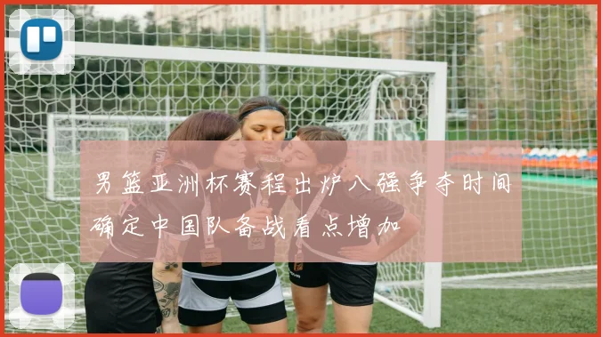 男篮亚洲杯赛程出炉八强争夺时间确定中国队备战看点增加