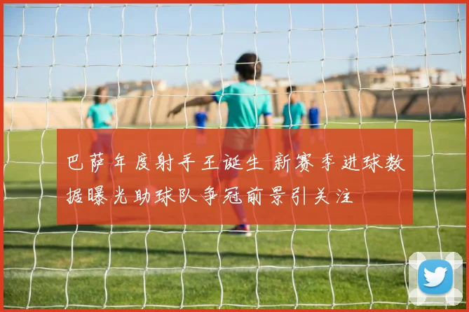 巴萨年度射手王诞生 新赛季进球数据曝光助球队争冠前景引关注