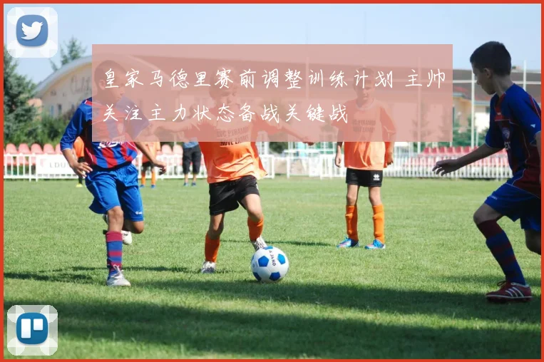 皇家马德里赛前调整训练计划 主帅关注主力状态备战关键战