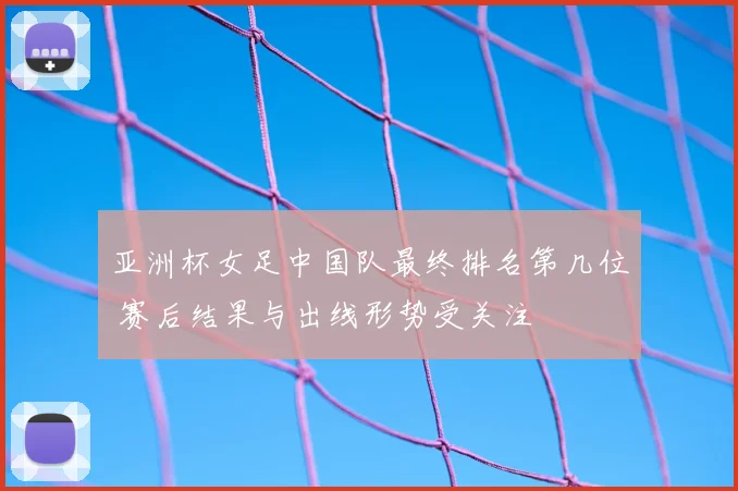 亚洲杯女足中国队最终排名第几位 赛后结果与出线形势受关注