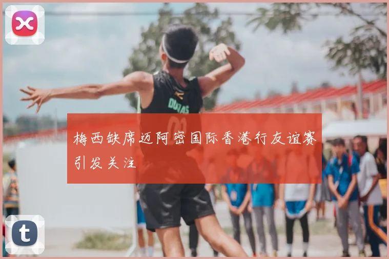 梅西缺席迈阿密国际香港行友谊赛引发关注