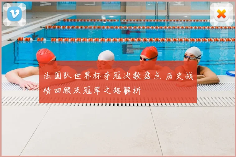 法国队世界杯夺冠次数盘点 历史战绩回顾及冠军之路解析