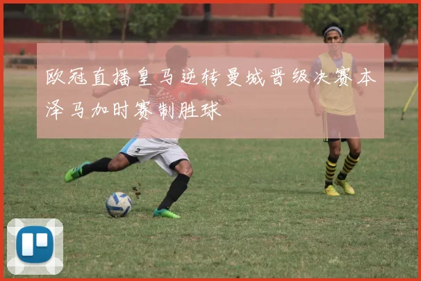 欧冠直播皇马逆转曼城晋级决赛本泽马加时赛制胜球