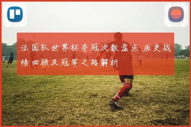 法国队世界杯夺冠次数盘点 历史战绩回顾及冠军之路解析