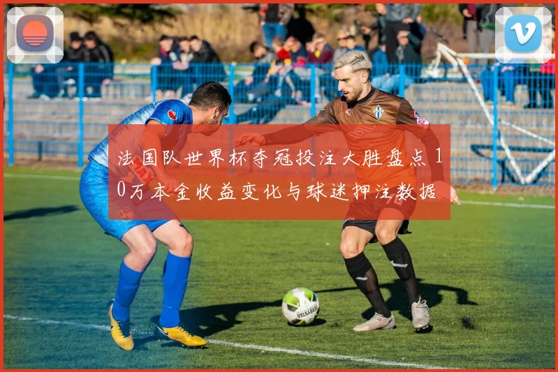 法国队世界杯夺冠投注大胜盘点 10万本金收益变化与球迷押注数据