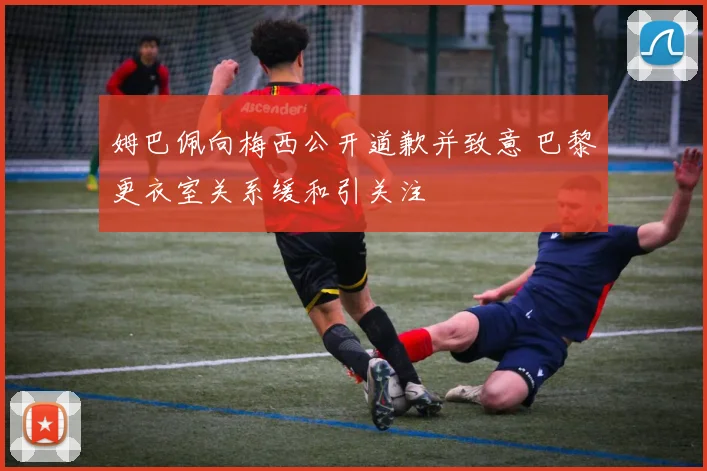 姆巴佩向梅西公开道歉并致意 巴黎更衣室关系缓和引关注