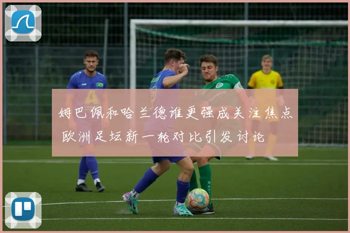 姆巴佩和哈兰德谁更强成关注焦点 欧洲足坛新一轮对比引发讨论