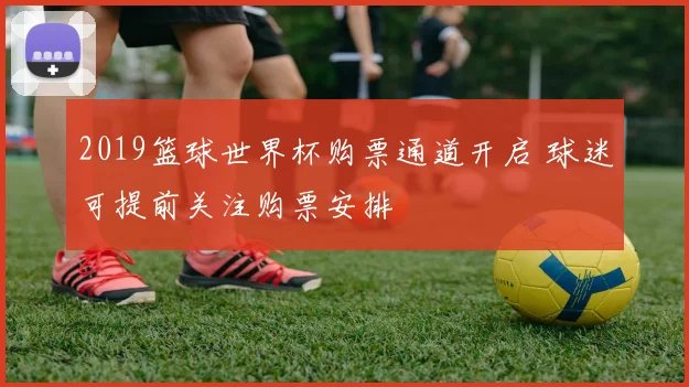 2019篮球世界杯购票通道开启 球迷可提前关注购票安排