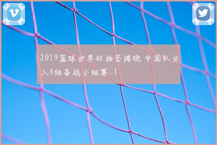 2019篮球世界杯抽签揭晓 中国队分入A组备战小组赛_1
