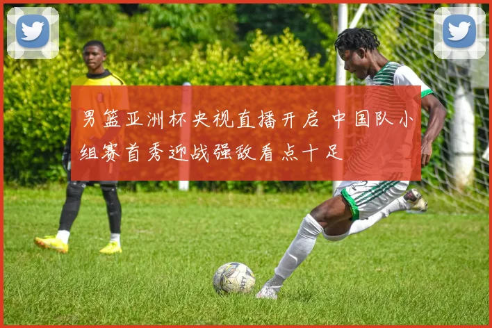 男篮亚洲杯央视直播开启 中国队小组赛首秀迎战强敌看点十足