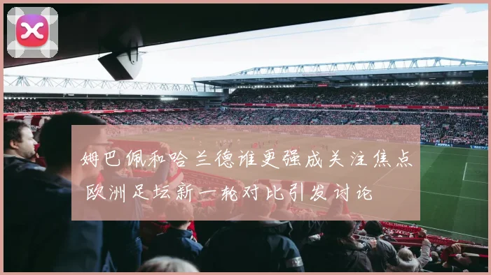 姆巴佩和哈兰德谁更强成关注焦点 欧洲足坛新一轮对比引发讨论