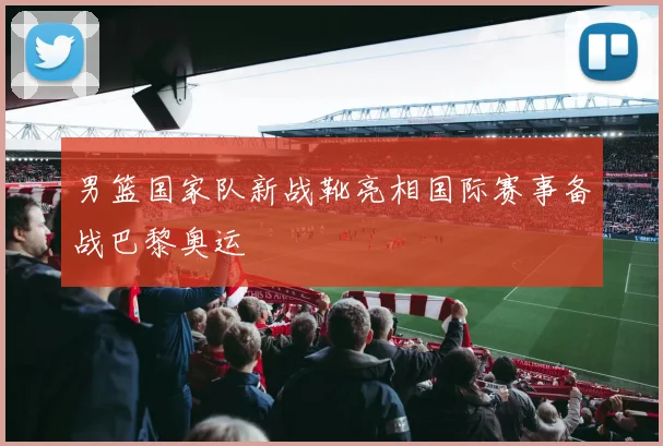 男篮国家队新战靴亮相国际赛事备战巴黎奥运