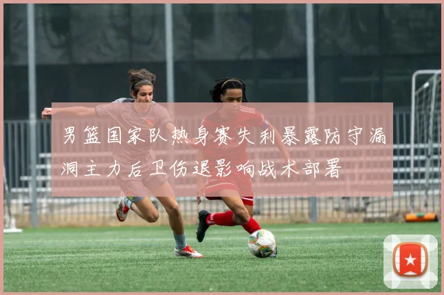 男篮国家队热身赛失利暴露防守漏洞主力后卫伤退影响战术部署