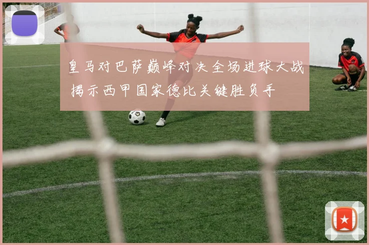 皇马对巴萨巅峰对决全场进球大战 揭示西甲国家德比关键胜负手