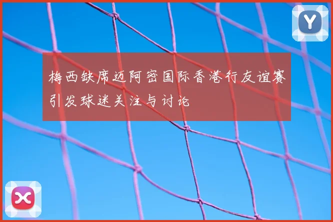 梅西缺席迈阿密国际香港行友谊赛引发球迷关注与讨论
