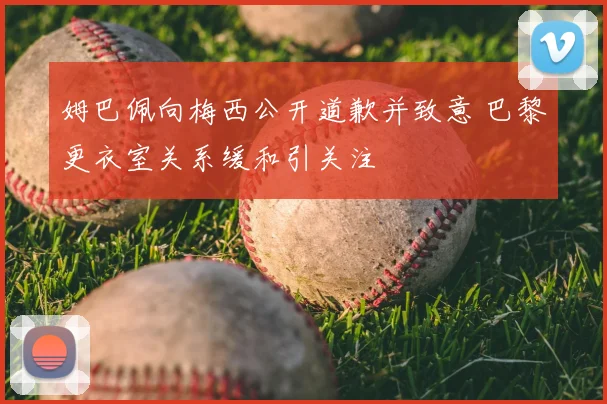 姆巴佩向梅西公开道歉并致意 巴黎更衣室关系缓和引关注