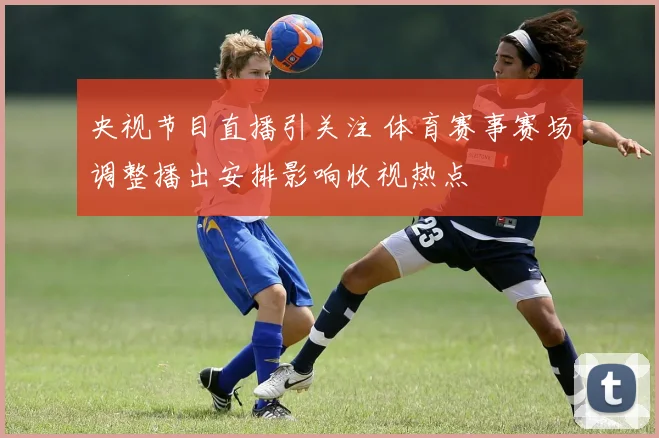 央视节目直播引关注 体育赛事赛场调整播出安排影响收视热点