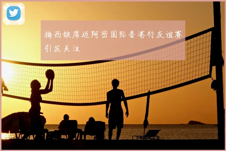 梅西缺席迈阿密国际香港行友谊赛引发关注