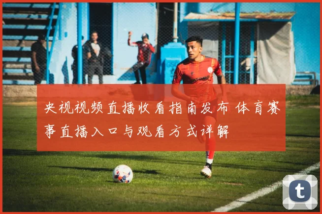 央视视频直播收看指南发布 体育赛事直播入口与观看方式详解