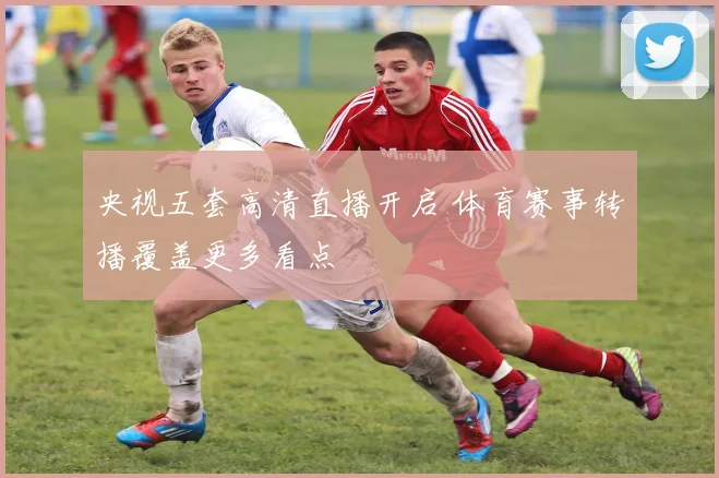 央视五套高清直播开启 体育赛事转播覆盖更多看点