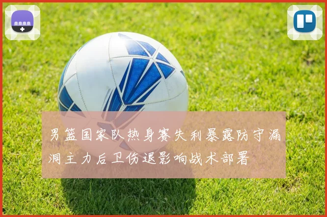男篮国家队热身赛失利暴露防守漏洞主力后卫伤退影响战术部署